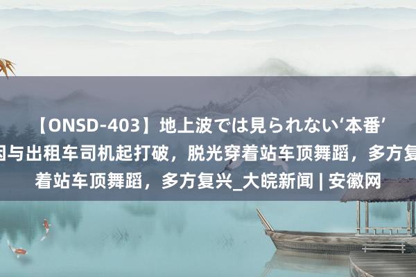 【ONSD-403】地上波では見られない‘本番’4時間 青岛一女子疑因与出租车司机起打破，脱光穿着站车顶舞蹈，多方复兴_大皖新闻 | 安徽网