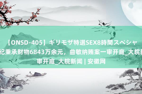 【ONSD-405】ギリモザ特選SEX8時間スペシャル 4 被控违纪秉承财物6843万余元，曲敏纳贿案一审开庭_大皖新闻 | 安徽网