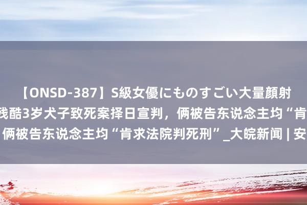 【ONSD-387】S級女優にものすごい大量顔射4時間 生父与情东说念主残酷3岁犬子致死案择日宣判，俩被告东说念主均“肯求法院判死刑”_大皖新闻 | 安徽网