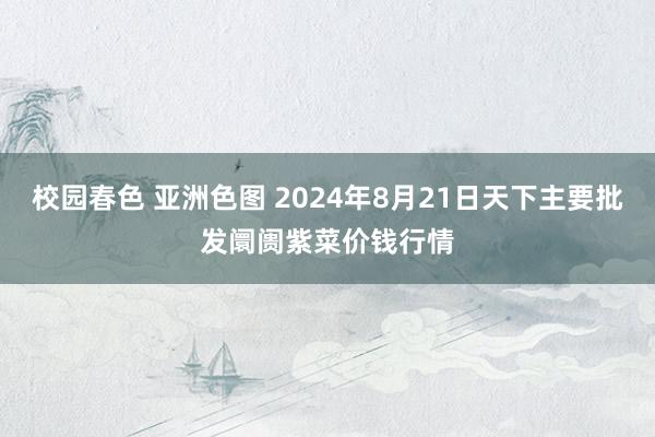 校园春色 亚洲色图 2024年8月21日天下主要批发阛阓紫菜价钱行情