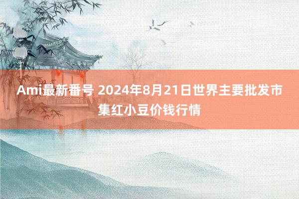 Ami最新番号 2024年8月21日世界主要批发市集红小豆价钱行情