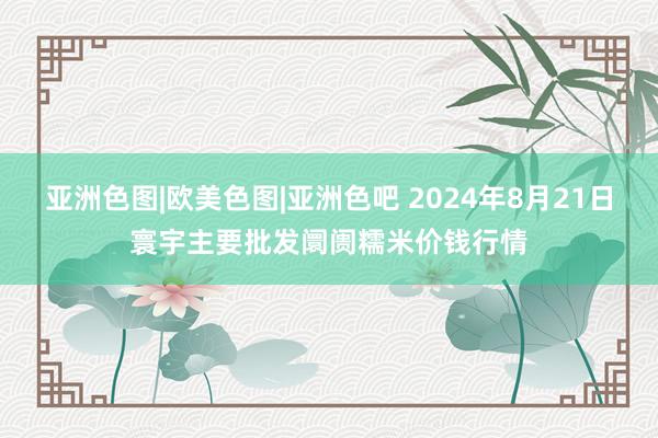 亚洲色图|欧美色图|亚洲色吧 2024年8月21日寰宇主要批发阛阓糯米价钱行情