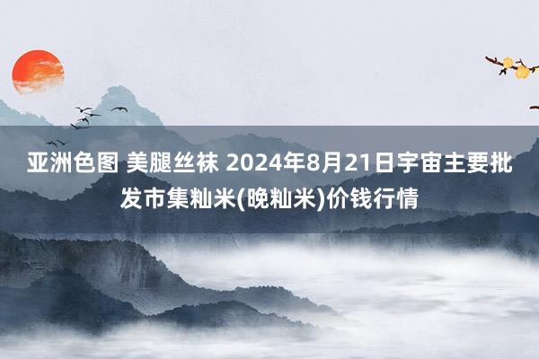 亚洲色图 美腿丝袜 2024年8月21日宇宙主要批发市集籼米(晚籼米)价钱行情