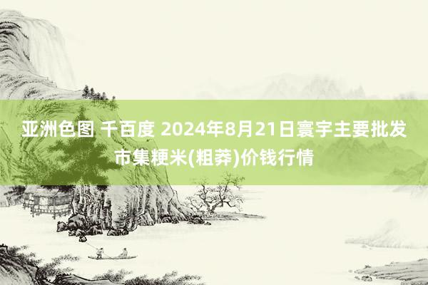 亚洲色图 千百度 2024年8月21日寰宇主要批发市集粳米(粗莽)价钱行情