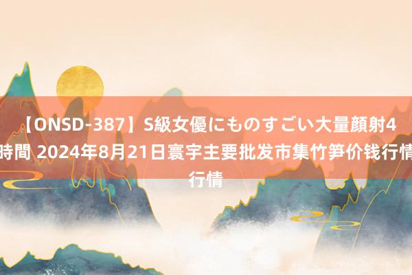 【ONSD-387】S級女優にものすごい大量顔射4時間 2024年8月21日寰宇主要批发市集竹笋价钱行情