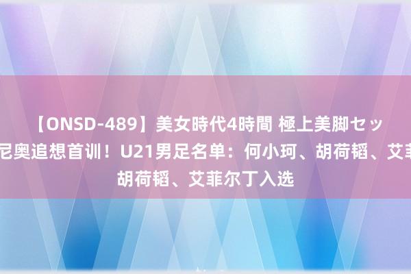 【ONSD-489】美女時代4時間 極上美脚セックス 安东尼奥追想首训！U21男足名单：何小珂、胡荷韬、艾菲尔丁入选