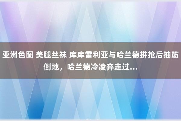 亚洲色图 美腿丝袜 库库雷利亚与哈兰德拼抢后抽筋倒地，哈兰德冷凌弃走过...