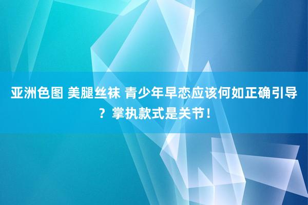 亚洲色图 美腿丝袜 青少年早恋应该何如正确引导？掌执款式是关节！