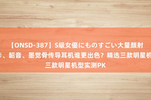 【ONSD-387】S級女優にものすごい大量顔射4時間 南卡、韶音、墨觉骨传导耳机谁更出色？精选三款明星机型实测PK