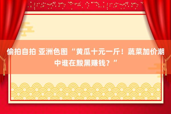 偷拍自拍 亚洲色图 “黄瓜十元一斤！蔬菜加价潮中谁在黢黑赚钱？”