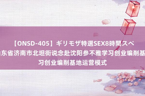 【ONSD-405】ギリモザ特選SEX8時間スペシャル 4 山东省济南市北坦街说念赴沈阳参不雅学习创业编削基地运营模式