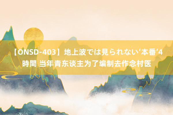 【ONSD-403】地上波では見られない‘本番’4時間 当年青东谈主为了编制去作念村医