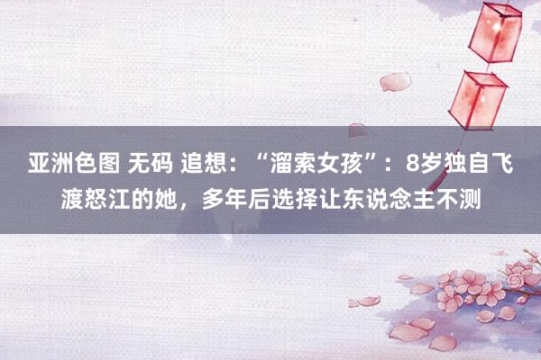 亚洲色图 无码 追想：“溜索女孩”：8岁独自飞渡怒江的她，多年后选择让东说念主不测