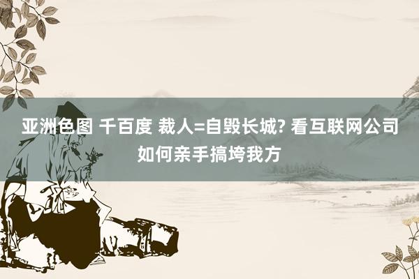 亚洲色图 千百度 裁人=自毁长城? 看互联网公司如何亲手搞垮我方