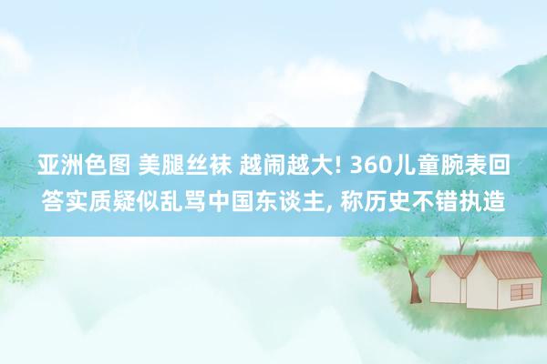 亚洲色图 美腿丝袜 越闹越大! 360儿童腕表回答实质疑似乱骂中国东谈主， 称历史不错执造