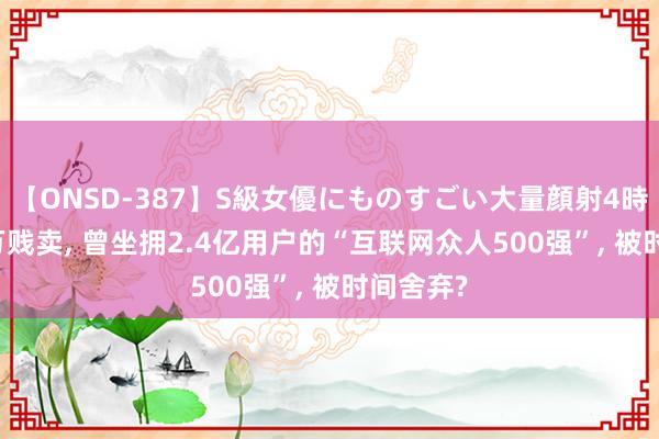 【ONSD-387】S級女優にものすごい大量顔射4時間 100万贱卖， 曾坐拥2.4亿用户的“互联网众人500强”， 被时间舍弃?