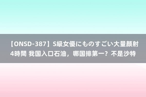 【ONSD-387】S級女優にものすごい大量顔射4時間 我国入口石油，哪国排第一？不是沙特