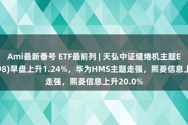 Ami最新番号 ETF最前列 | 天弘中证缱绻机主题ETF(159998)早盘上升1.24%，华为HMS主题走强，熙菱信息上升20.0%