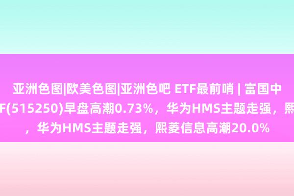 亚洲色图|欧美色图|亚洲色吧 ETF最前哨 | 富国中证智能汽车主题ETF(515250)早盘高潮0.73%，华为HMS主题走强，熙菱信息高潮20.0%