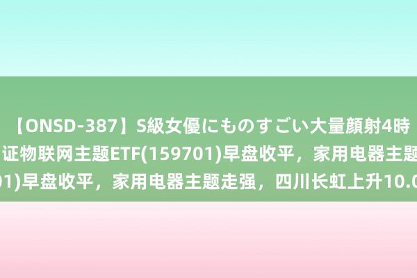 【ONSD-387】S級女優にものすごい大量顔射4時間 ETF最前哨 | 招商中证物联网主题ETF(159701)早盘收平，家用电器主题走强，四川长虹上升10.04%