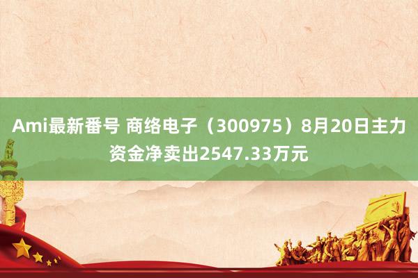 Ami最新番号 商络电子（300975）8月20日主力资金净卖出2547.33万元