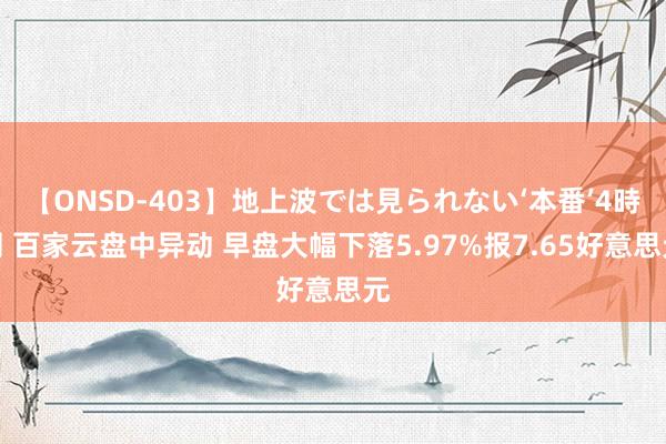 【ONSD-403】地上波では見られない‘本番’4時間 百家云盘中异动 早盘大幅下落5.97%报7.65好意思元