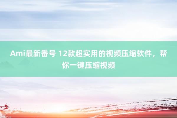 Ami最新番号 12款超实用的视频压缩软件，帮你一键压缩视频