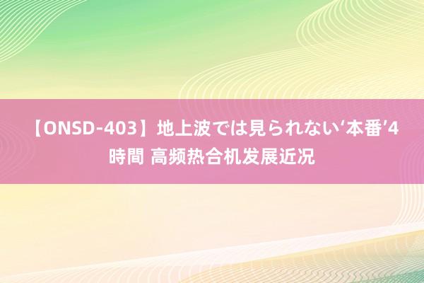 【ONSD-403】地上波では見られない‘本番’4時間 高频热合机发展近况