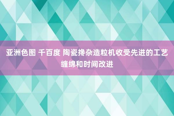 亚洲色图 千百度 陶瓷搀杂造粒机收受先进的工艺缠绵和时间改进