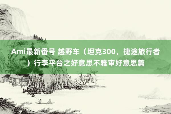 Ami最新番号 越野车（坦克300，捷途旅行者）行李平台之好意思不雅审好意思篇