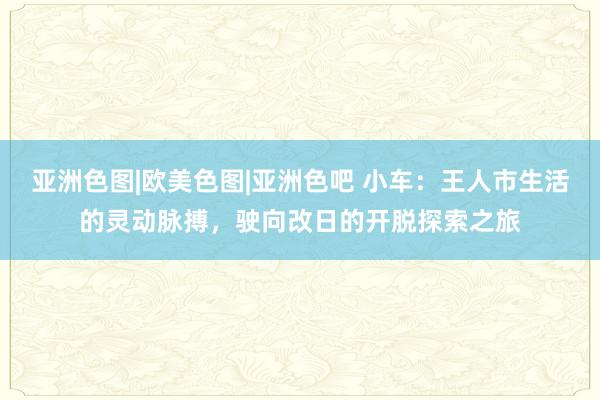 亚洲色图|欧美色图|亚洲色吧 小车：王人市生活的灵动脉搏，驶向改日的开脱探索之旅