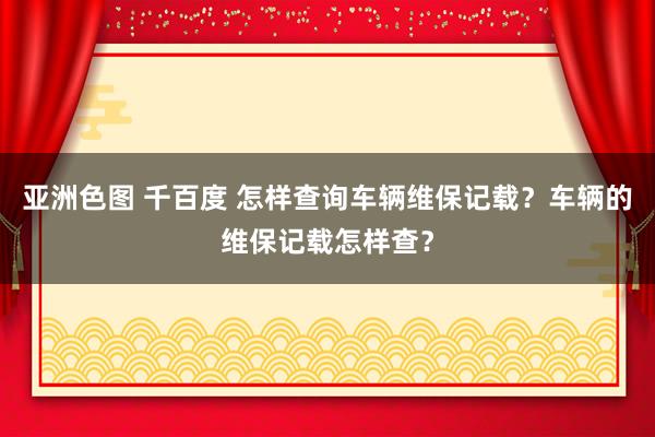 亚洲色图 千百度 怎样查询车辆维保记载？车辆的维保记载怎样查？