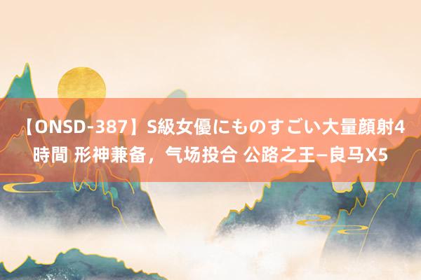 【ONSD-387】S級女優にものすごい大量顔射4時間 形神兼备，气场投合 公路之王—良马X5