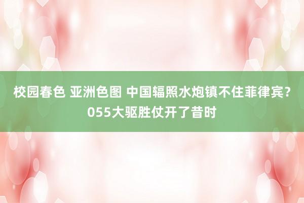 校园春色 亚洲色图 中国辐照水炮镇不住菲律宾？055大驱胜仗开了昔时