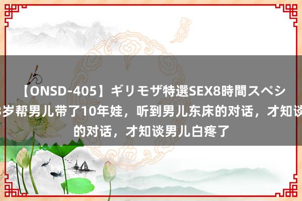 【ONSD-405】ギリモザ特選SEX8時間スペシャル 4 我63岁帮男儿带了10年娃，听到男儿东床的对话，才知谈男儿白疼了