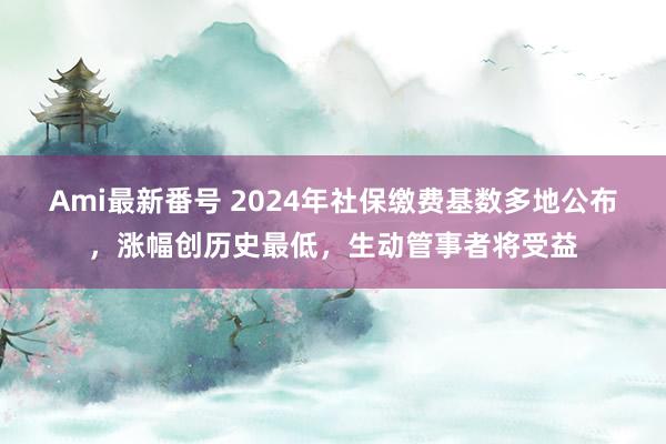 Ami最新番号 2024年社保缴费基数多地公布，涨幅创历史最低，生动管事者将受益