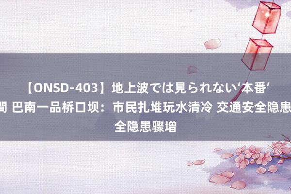 【ONSD-403】地上波では見られない‘本番’4時間 巴南一品桥口坝：市民扎堆玩水清冷 交通安全隐患骤增