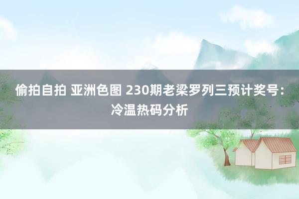 偷拍自拍 亚洲色图 230期老梁罗列三预计奖号：冷温热码分析