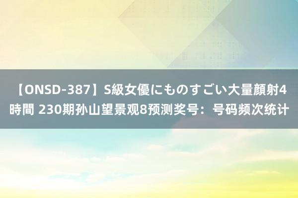 【ONSD-387】S級女優にものすごい大量顔射4時間 230期孙山望景观8预测奖号：号码频次统计