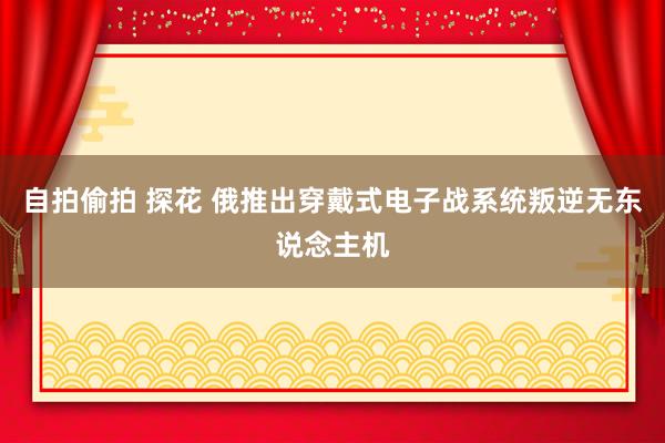 自拍偷拍 探花 俄推出穿戴式电子战系统叛逆无东说念主机