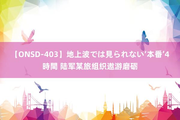 【ONSD-403】地上波では見られない‘本番’4時間 陆军某旅组织遨游磨砺