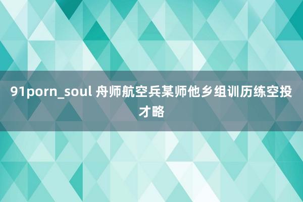 91porn_soul 舟师航空兵某师他乡组训历练空投才略