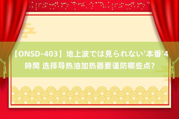 【ONSD-403】地上波では見られない‘本番’4時間 选择导热油加热器要谨防哪些点？