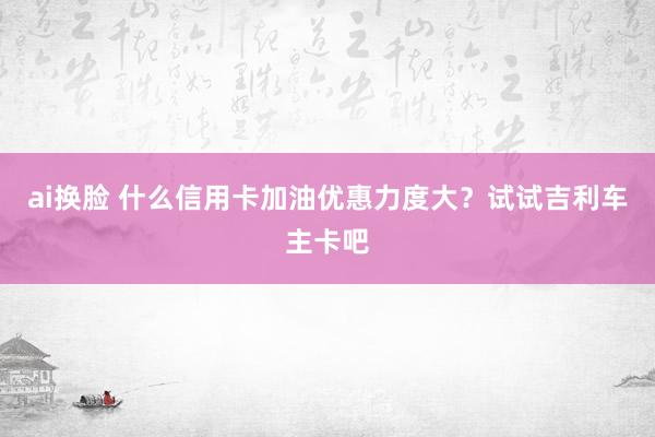 ai换脸 什么信用卡加油优惠力度大？试试吉利车主卡吧