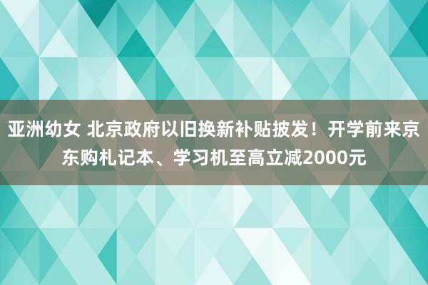 亚洲幼女 北京政府以旧换新补贴披发！开学前来京东购札记本、学习机至高立减2000元