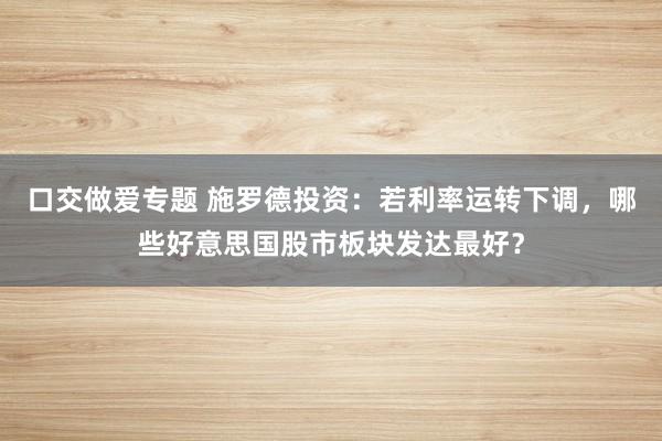 口交做爱专题 施罗德投资：若利率运转下调，哪些好意思国股市板块发达最好？