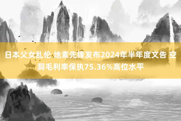 日本父女乱伦 地素先锋发布2024年半年度文告 空洞毛利率保执75.36%高位水平