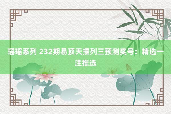 瑶瑶系列 232期易顶天摆列三预测奖号：精选一注推选