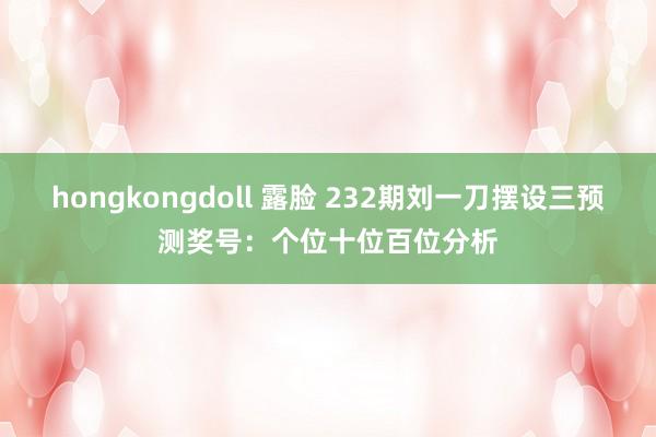 hongkongdoll 露脸 232期刘一刀摆设三预测奖号：个位十位百位分析