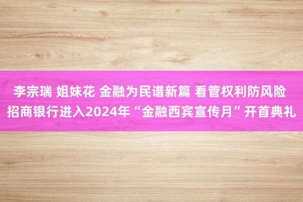 李宗瑞 姐妹花 金融为民谱新篇 看管权利防风险 招商银行进入2024年“金融西宾宣传月”开首典礼